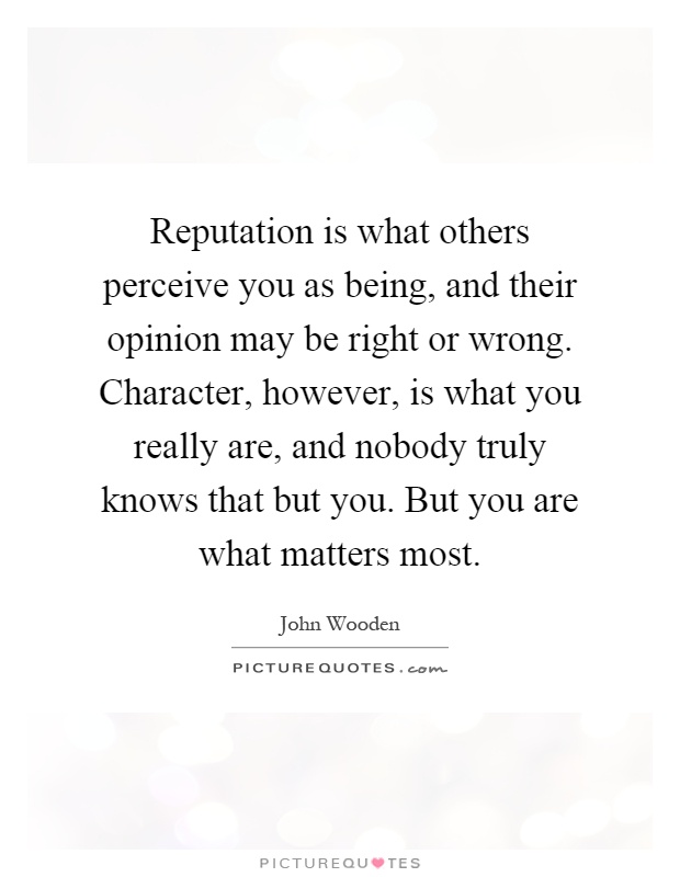 Reputation is what others perceive you as being, and their opinion may be right or wrong. Character, however, is what you really are, and nobody truly knows ... John Wooden