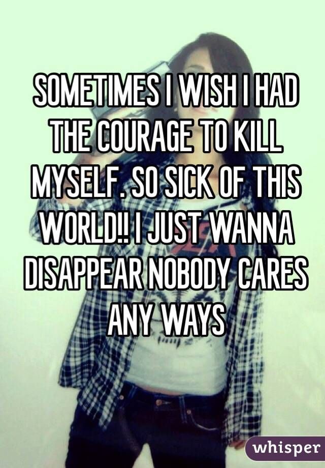 SOMETIMES I WISH I HAD THE COURAGE TO KILL MYSELF. SO SICK OF THIS WORLD!! I JUST WANNA DISAPPEAR NOBODY CARES ANY WAYS