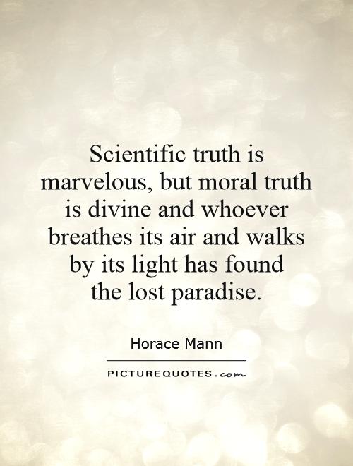 Scientific truth is marvelous, but moral truth is divine and whoever breathes its air and walks by its light has found the lost paradise. Horace Mann