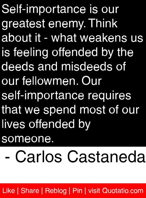 Self-importance is our greatest enemy. Think about it- what weakens us is feeling offended by the deeds and misdeeds of our fellowmen. Our self-importance requires that … Carlos Castaneda