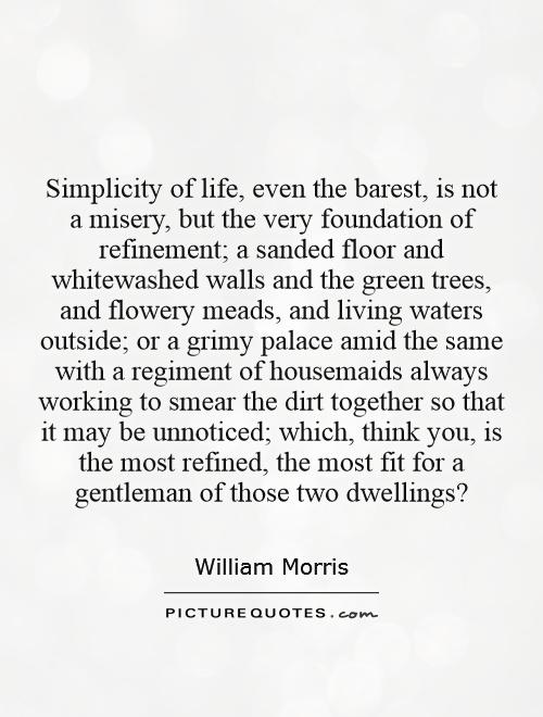 Simplicity of life, even the barest, is not a misery, but the very foundation of refinement; a sanded floor and whitewashed walls and the green trees, ... William Morris