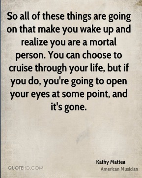 So all of these things are going on that make you wake up and realize you are a mortal person. You can choose to … Kathy Mattea