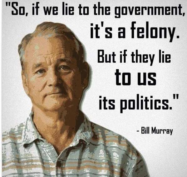 So, if we lie to the government, it’s a felony. But if they lie to us it’s politics. Bill Murray