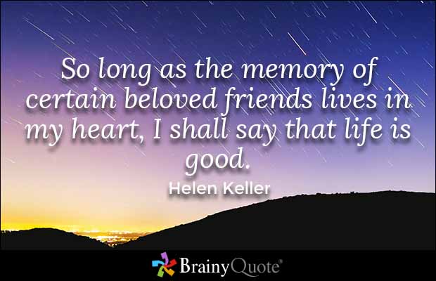 So long as the memory of certain beloved friends lives in my heart, I shall say that life is good. Helen Keller