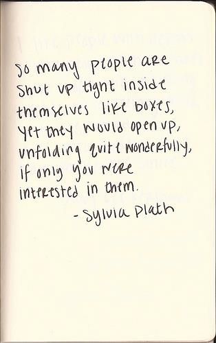 So many people are shut up tight inside themselves like boxes, yet they would open up, unfolding quite wonderfully, if only you were inte… Sylvia Plath