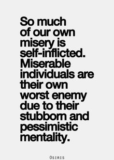 So much of our own misery is self-inflicted. Miserable individuals are their own worst enemy due to their stubborn and pessimistic mentality