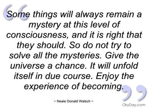 Some things will always remain a mystery at this level of consciousness, and it is right that they should. So do not try to solve all the mysteries. Give the universe … Neale Donald Walsch