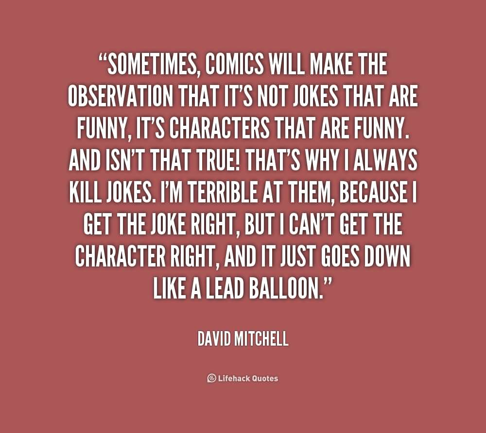 Sometimes, comics will make the observation that it's not jokes that are funny, it's characters that are funny. And isn't that true! That's why I always kill... David Mitchell