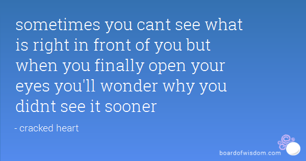 Sometimes you can't see what is right in front of you but when you finally open you eyes you'll wonder why you didn't see it sooner