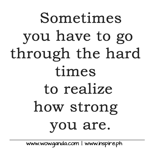 Sometimes you have to go through the hard times to realize how strong you are