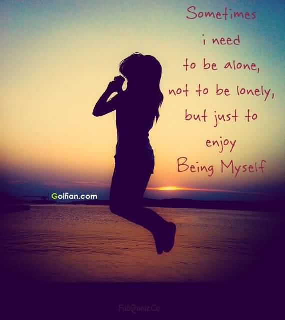 Sometimes,i need to be alone. Not to be lonely, but to enjoy being myself