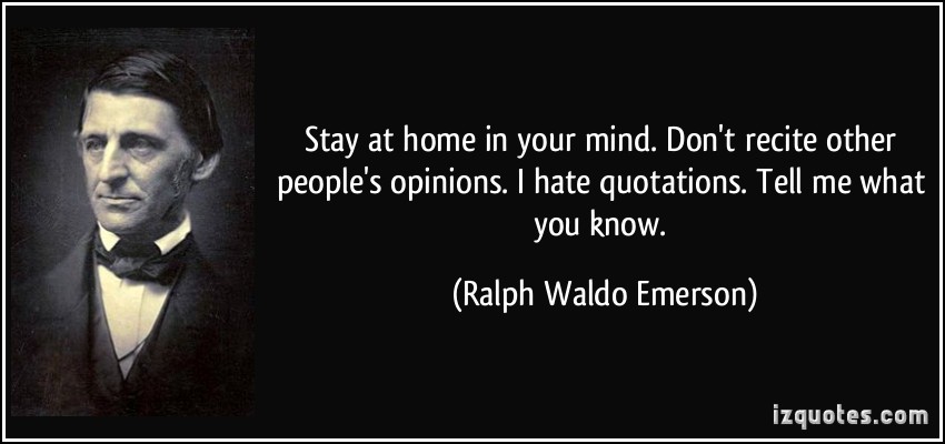Stay at home in your mind. Don’t recite other people’s opinions. I hate quotations. Tell me what you know. Ralph Waldo Emerson