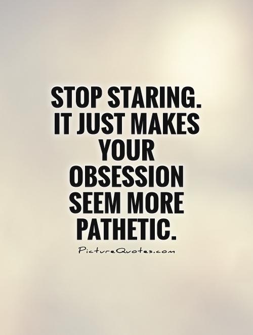 Stop Staring. It just makes your obsession seem more pathetic