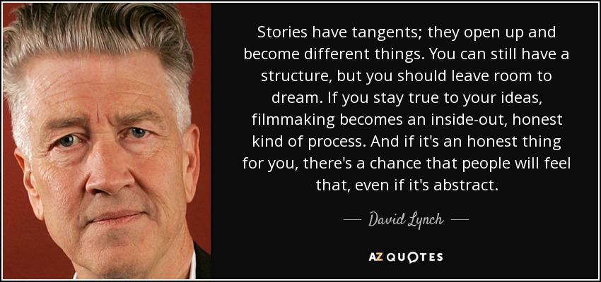 Stories have tangents; they open up and become different things. You can still have a structure, but you should leave room to dream. If you stay true to your … David Lynch