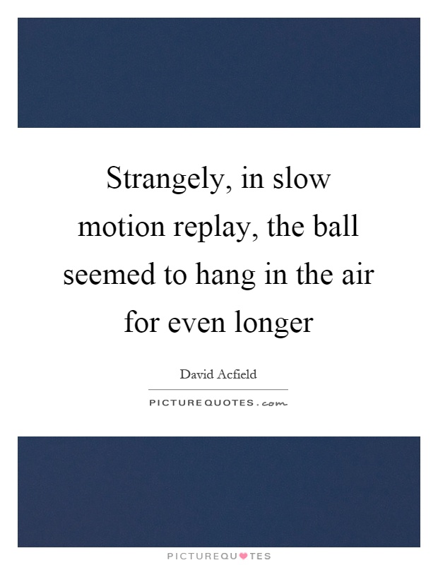 Strangely, in slow motion replay, the ball seemed to hang in the air for even longer. David Acfield