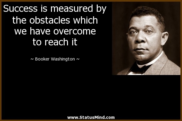 Success is measured by the obstacles which we have overcome to reach it. Booker Washington