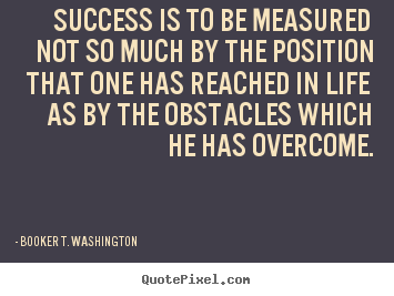 Success is to be measured not so much by the position that one has reached in life as by the obstacles which he has overcome. Booker T. Washington