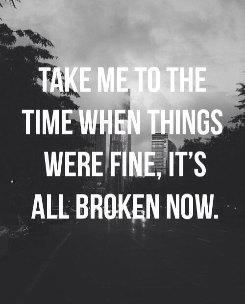 Take me to the time when things were fine, it's all  broken now
