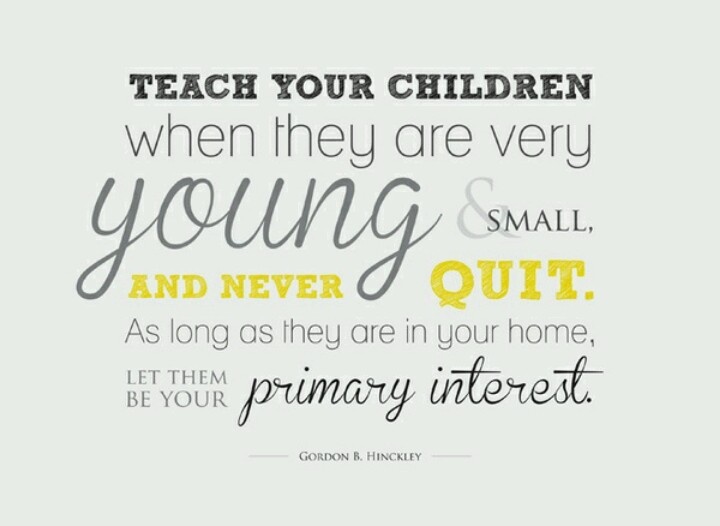 Teach your children when they are very young and small, and never quit. As long as they are in your home, let them be your primary interest. gordon B. Hinckley
