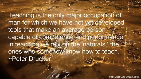 Teaching is the only major occupation of man for which we have not yet developed tools that make an average person capable of competence … Peter F. Drucker
