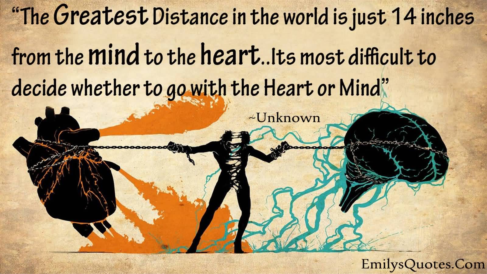 The Greatest Distance in the world is just 14 inches from the mind to the heart.. It’s most difficult to decide whether to go with the Heart or Mind …