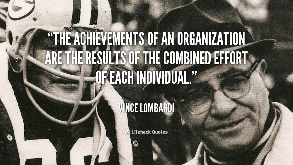 The achievements of an organization are the results of the combined effort of each individual. Vince Lombardi