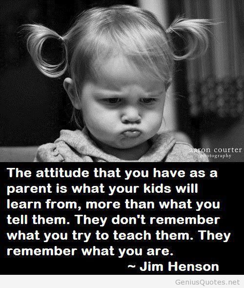 The attitude you have as a parent is what your kids will learn from more than what you tell them. They don't remember what you try to teach them... Jim Henson