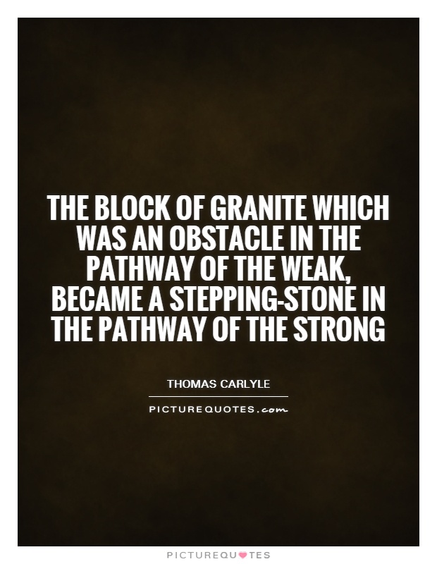 The block of granite which was an obstacle in the pathway of the weak, became a stepping-stone in the pathway of the strong. Thomas Carlyle