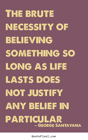 The brute necessity of believing something so long as life lasts does not justify any belief in particular. George Santayana