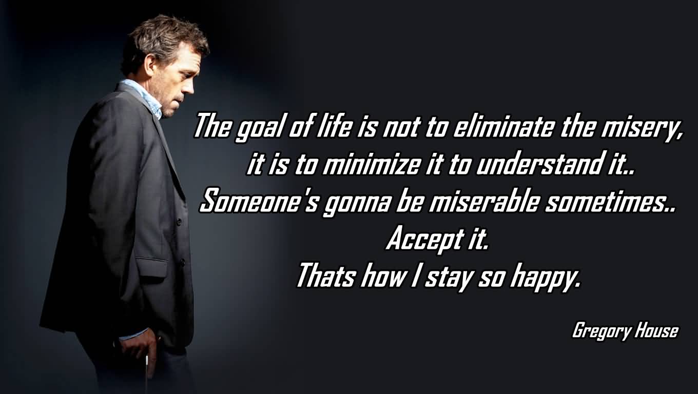 The goal of life is not to eliminate the misery, it is to minimize it to understand it. Someone's gonna be miserable sometimes. Accept it. Thats how i stay so happy. Gregory House
