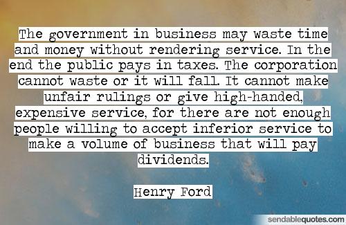 The government in business may waste time and money without rendering service. In the end the public pays in taxes. The corporation cannot waste or.. Henry Ford