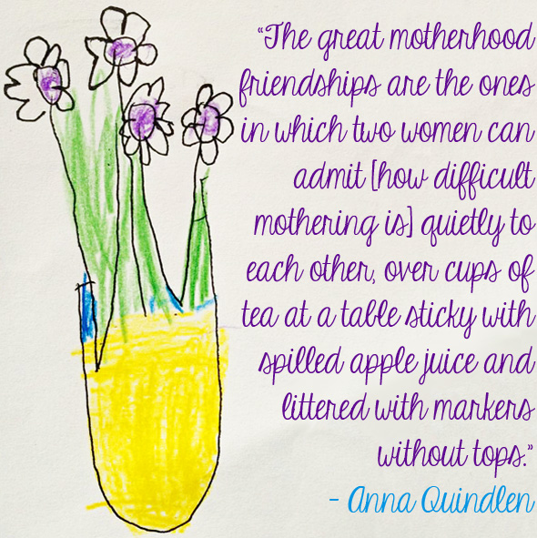 The great motherhood friendships are the ones in which two women can admit [how difficult mothering is] quietly to each other, over cups of tea at a table sticky … Anna Quindlen