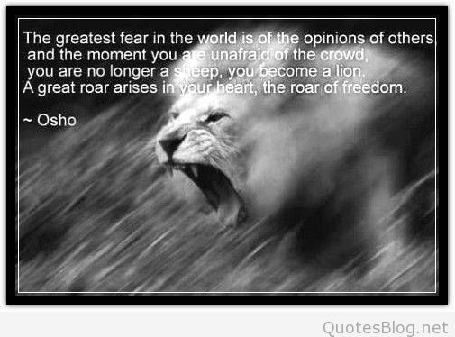 The greatest fear in the world is the opinion of others, and the moment you are unafraid of the crowd, you are no longer a sheep, you become a lion. A great roar ... Osho