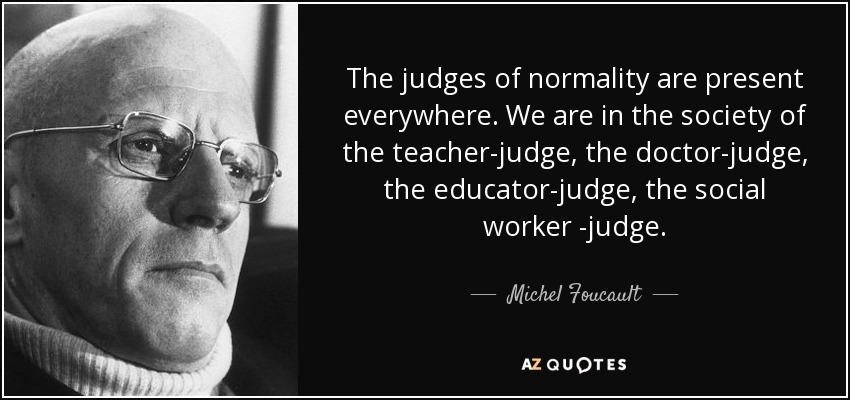 The judges of normality are present everywhere. We are in the society of the teacher-judge, the doctor-judge, the educator-judge, the social worker-judge. Michel Foucault