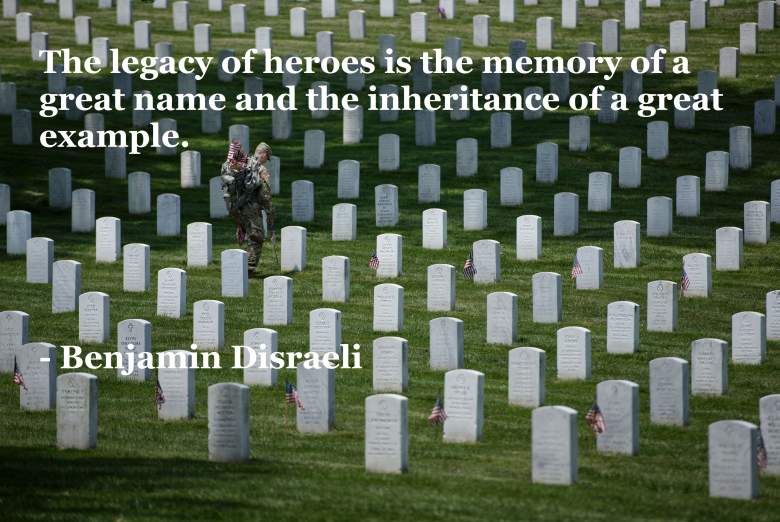 The legacy of heroes is the memory of a great name and the inheritance of a great example. Benjamin Disraeli