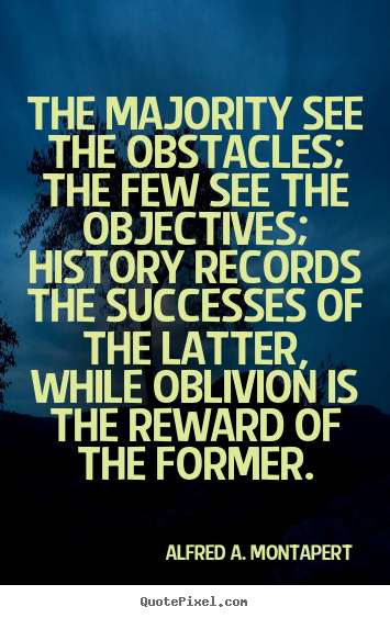 The majority see the obstacles the few see the objectives history records the successes of the latter, while oblivion is the reward of the former. Alfred A. Montapert