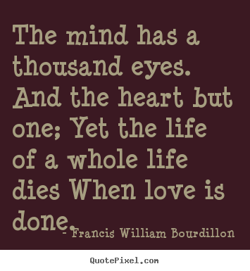 The mind has a thousand eyes, And the heart but one; Yet the light of a whole life dies. When love is done. Francis WIlliam Bourdillon