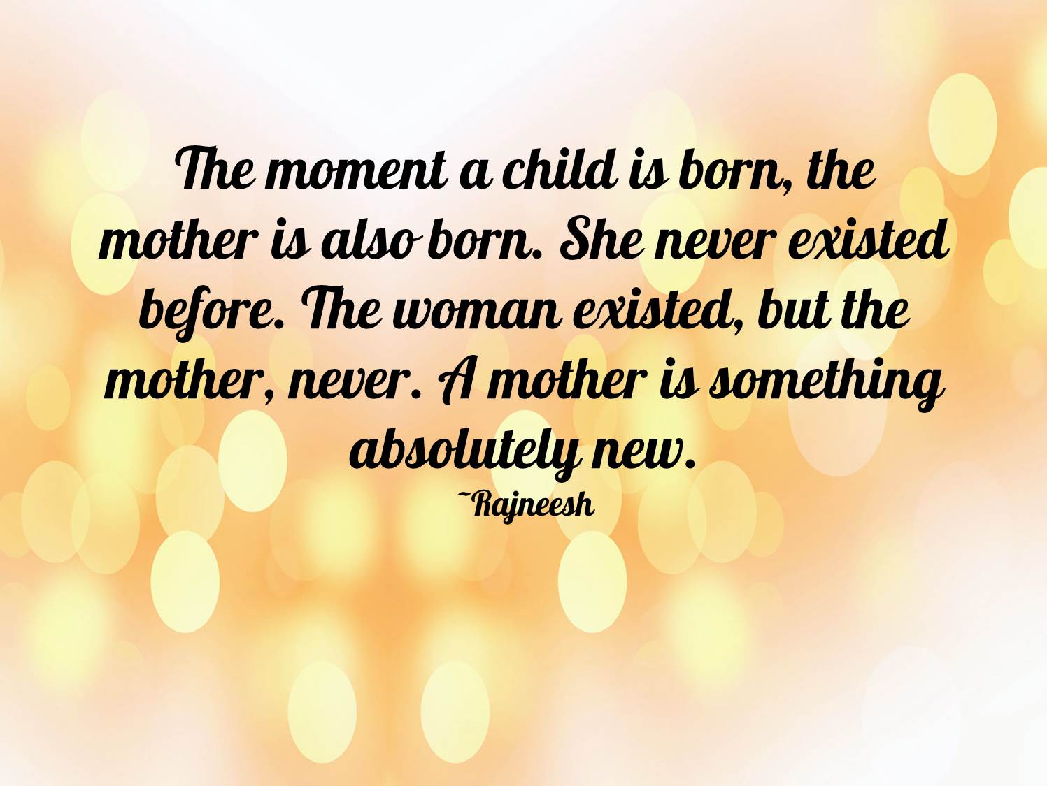 The moment a child is born, the mother is also born. She never existed before. The woman existed, but the mother, never. A mother is something absolutely new. Rajneesh