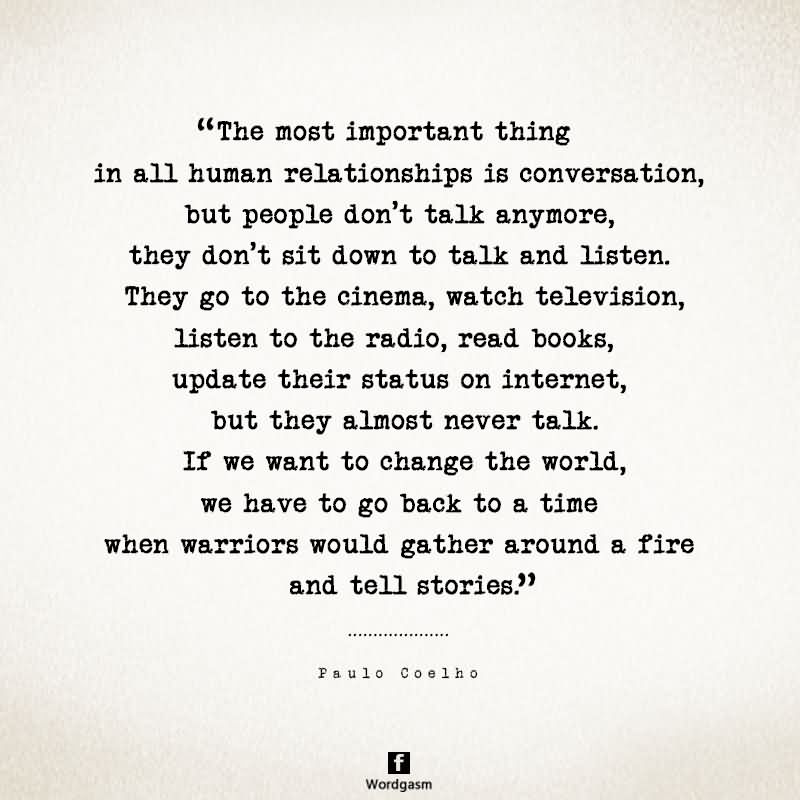 The most important thing in all human relationships is conversation, but people don’t talk anymore, they don’t sit down to talk and listen. They go to the theater, the cinema, watch television, listen to the radio, read books, but they almost never talk. If we want to change the world, we have to go back to a time when warriors would gather around a fire and tell stories.