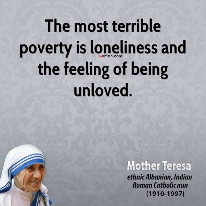 The most terrible poverty is loneliness, and the feeling of being unloved. Mother Teresa
