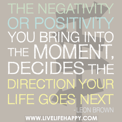 The negativity or positivity you bring into the moment, decides the direction your life goes next. Leon Brown