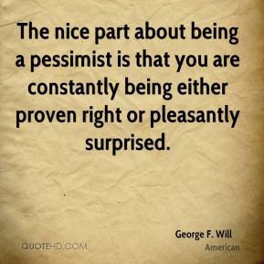 The nice part about being a pessimist is that you are constantly being either proven right or pleasantly surprised. George F. Will