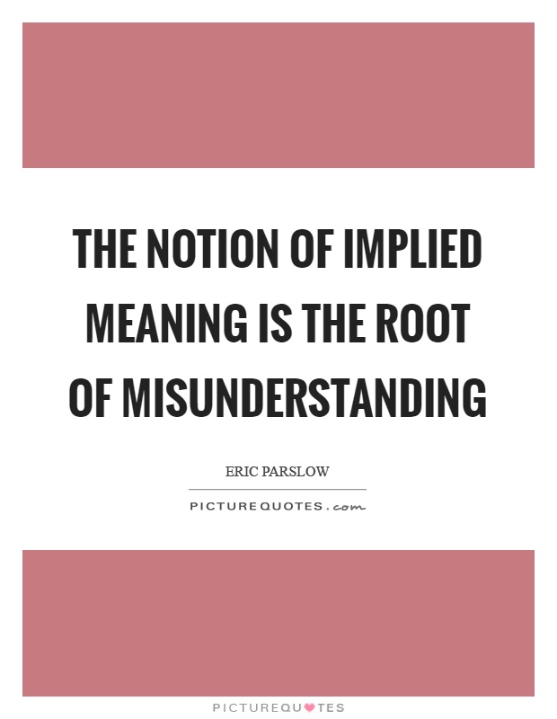 The notion of implied meaning is the root of misunderstanding. Eric Parslow