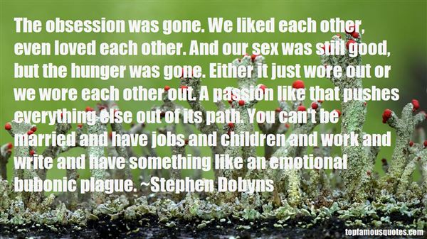 The obsession was gone. We liked each other, even loved each other. And our sex was still good, but the hunger was gone. Either it just wore out or we wore ... Stephen Dobyns