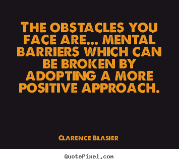 The obstacles you face are... mental barriers which can be broken by adopting a more positive approach. Clarence Blasier