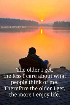 The older I get, the less I care about what people think of me. Therefore the older I get, the more I enjoy life