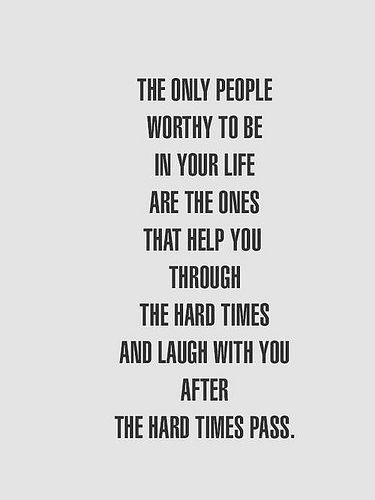 The only people worthy to be in your life are the ones that help you through the hard times and laugh with you after the hard times pass.