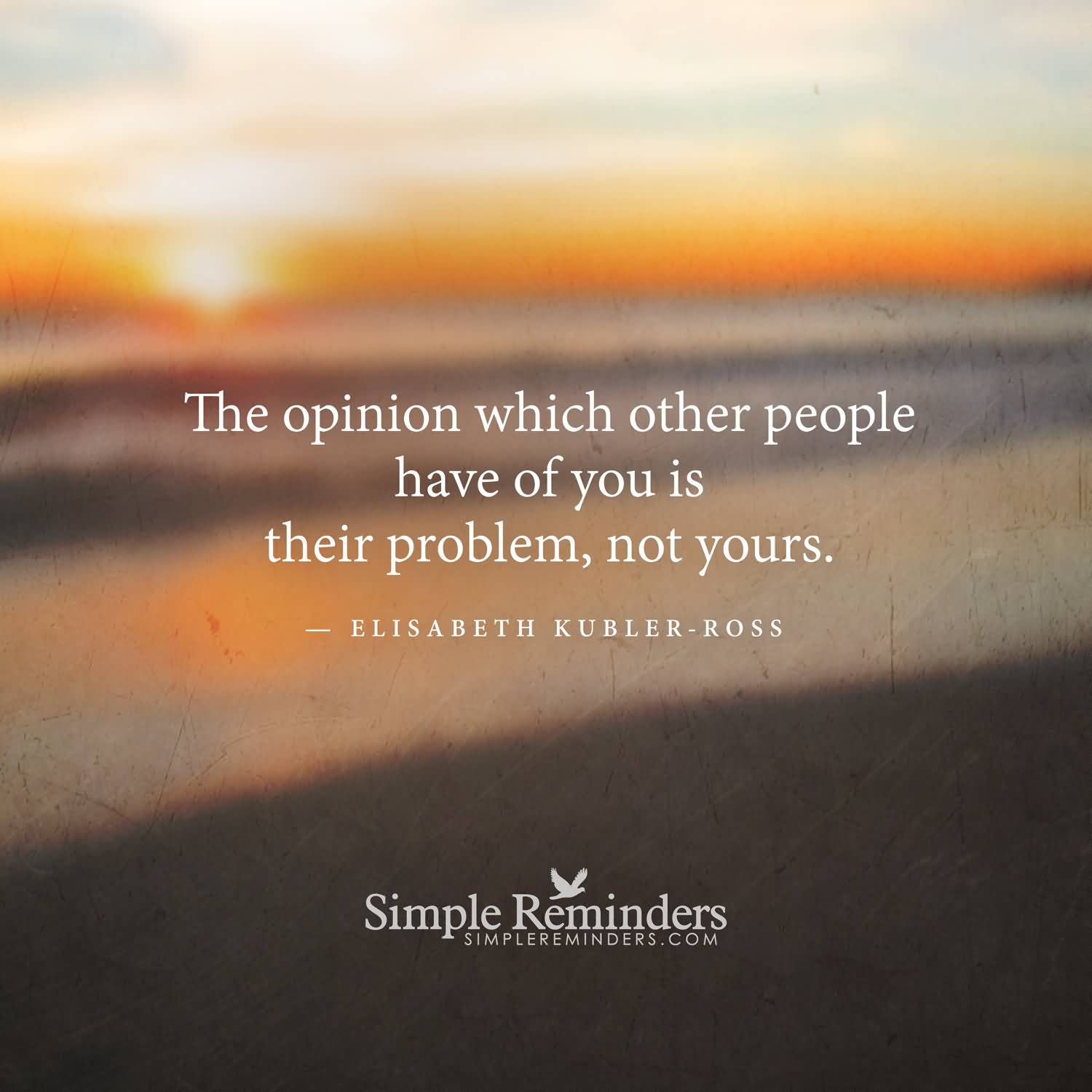 The opinion which other people have of you is their problem not yours. Elisabeth Kubler ross