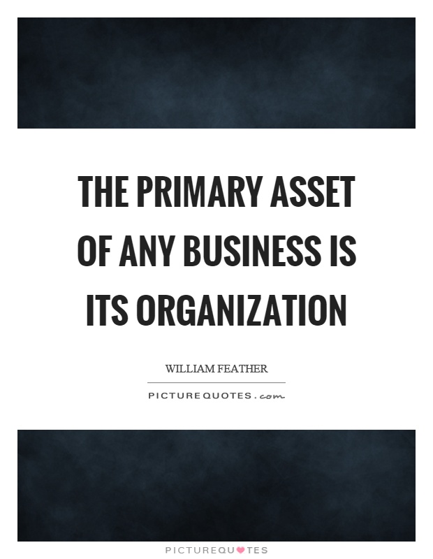 The primary asset of any business is its organization. William Feather