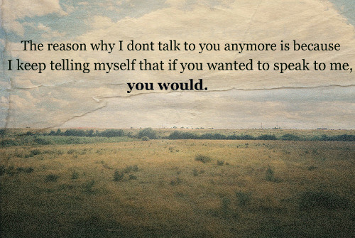 The reason why I don't talk to you anymore is because I keep telling myself that if you wanted to speak to me, you would